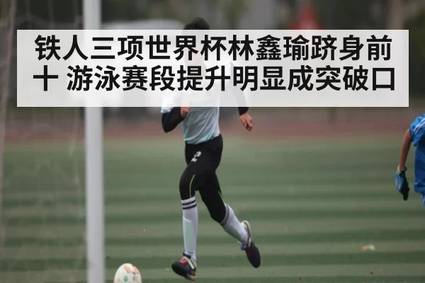 铁人三项世界杯林鑫瑜跻身前十 游泳赛段提升明显成突破口
