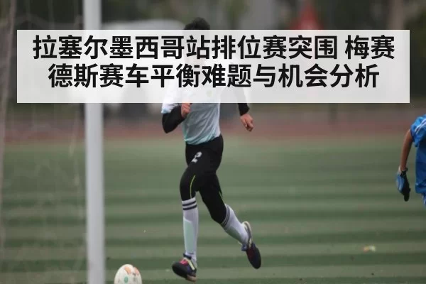 拉塞尔墨西哥站排位赛突围 梅赛德斯赛车平衡难题与机会分析